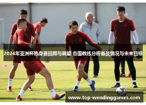 2024年亚洲杯热身赛回顾与展望 各国教练分析备战情况与未来目标