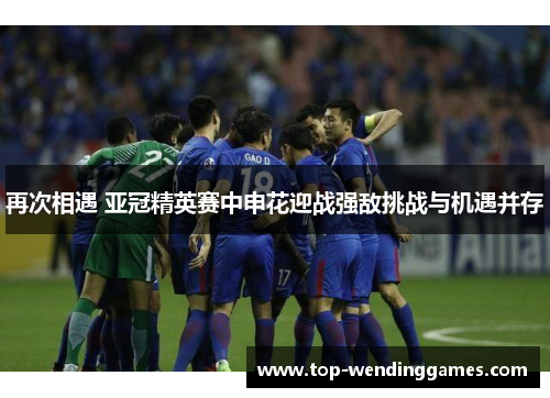 再次相遇 亚冠精英赛中申花迎战强敌挑战与机遇并存