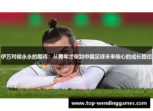 伊万对侯永永的期待：从青年才俊到中国足球未来核心的成长路径