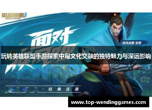 玩转英雄联盟手游探索中匈文化交融的独特魅力与深远影响