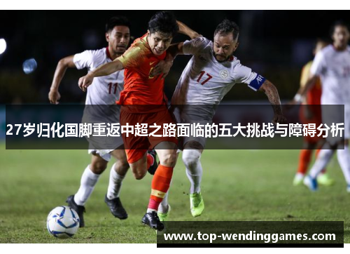 27岁归化国脚重返中超之路面临的五大挑战与障碍分析