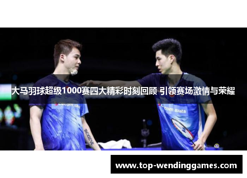 大马羽球超级1000赛四大精彩时刻回顾 引领赛场激情与荣耀