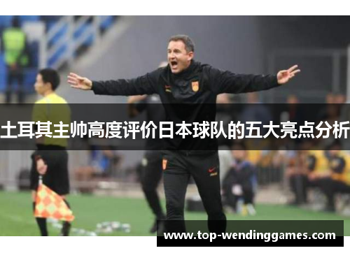 土耳其主帅高度评价日本球队的五大亮点分析