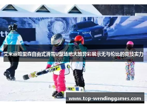 艾米丽哈里森自由式滑雪U型场地大放异彩展示无与伦比的竞技实力