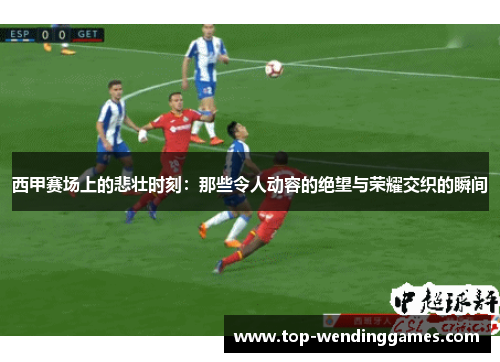 西甲赛场上的悲壮时刻：那些令人动容的绝望与荣耀交织的瞬间