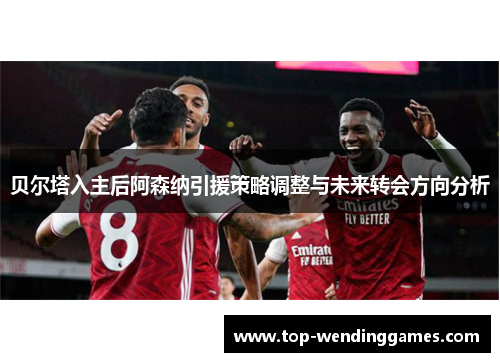 贝尔塔入主后阿森纳引援策略调整与未来转会方向分析 贝尔塔入主后阿森纳引援策略调整与未来转会方向分析