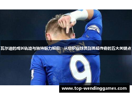 瓦尔迪的成长轨迹与独特魅力解密：从非职业球员到英超传奇的五大关键点