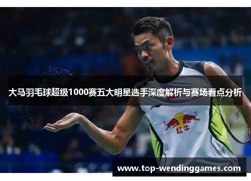 大马羽毛球超级1000赛五大明星选手深度解析与赛场看点分析