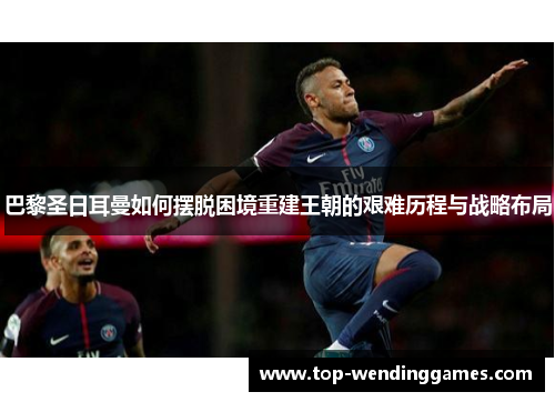 巴黎圣日耳曼如何摆脱困境重建王朝的艰难历程与战略布局