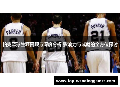 帕克篮球生涯回顾与深度分析 影响力与成就的全方位探讨