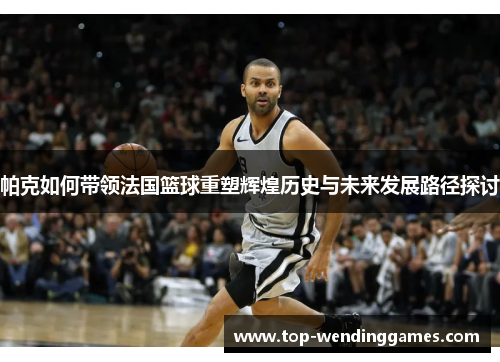 帕克如何带领法国篮球重塑辉煌历史与未来发展路径探讨