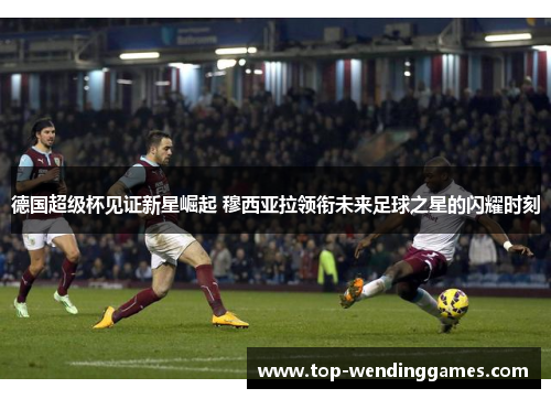德国超级杯见证新星崛起 穆西亚拉领衔未来足球之星的闪耀时刻