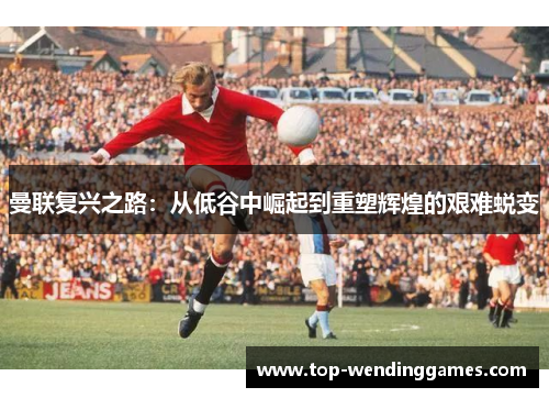 曼联复兴之路：从低谷中崛起到重塑辉煌的艰难蜕变