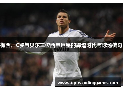 梅西、C罗与贝尔三位西甲巨星的辉煌时代与球场传奇
