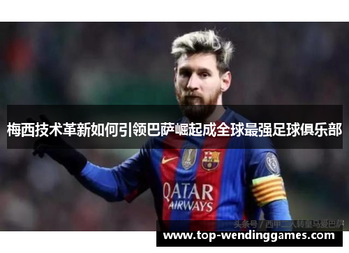 梅西技术革新如何引领巴萨崛起成全球最强足球俱乐部 梅西技术革新如何引领巴萨崛起成全球最强足球俱乐部