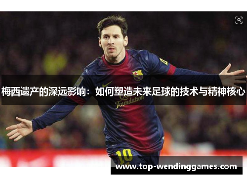 梅西遗产的深远影响：如何塑造未来足球的技术与精神核心