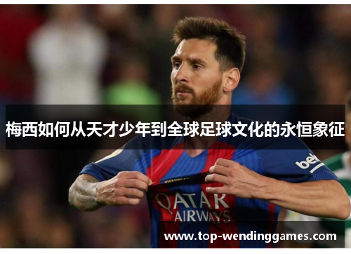 梅西如何从天才少年到全球足球文化的永恒象征 梅西如何从天才少年到全球足球文化的永恒象征