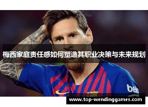 梅西家庭责任感如何塑造其职业决策与未来规划