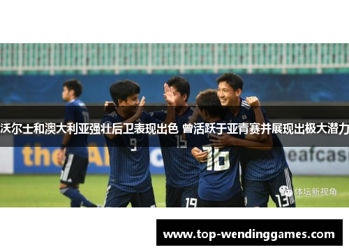 沃尔士和澳大利亚强壮后卫表现出色 曾活跃于亚青赛并展现出极大潜力