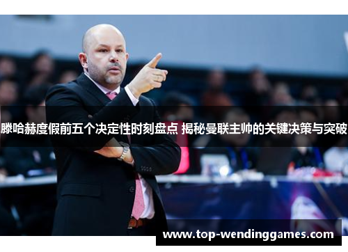 滕哈赫度假前五个决定性时刻盘点 揭秘曼联主帅的关键决策与突破