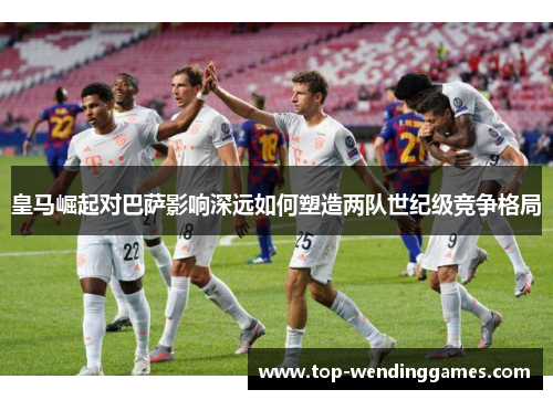 皇马崛起对巴萨影响深远如何塑造两队世纪级竞争格局 皇马崛起对巴萨影响深远如何塑造两队世纪级竞争格局